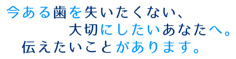 今ある歯を失いたくない、大切にしたいあなたへ。伝えたいことがあります。